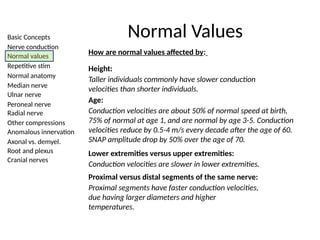 Basic Concepts
Nerve conduction
Normal values
Repetitive stim
Normal anatomy
Median nerve
Ulnar nerve
Peroneal nerve
Radial nerve
Other compressions
Anomalous innervation
Axonal vs. demyel.
Root and plexus
Cranial nerves
Normal Values
How are normal values affected by:
Height:
Taller individuals commonly have slower conduction
velocities than shorter individuals.
Age:
Conduction velocities are about 50% of normal speed at birth,
75% of normal at age 1, and are normal by age 3-5. Conduction
velocities reduce by 0.5-4 m/s every decade after the age of 60.
SNAP amplitude drop by 50% over the age of 70.
Lower extremities versus upper extremities:
Conduction velocities are slower in lower extremities.
Proximal versus distal segments of the same nerve:
Proximal segments have faster conduction velocities,
due having larger diameters and higher
temperatures.
 