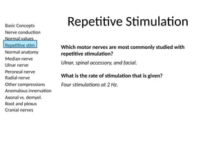 Basic Concepts
Nerve conduction
Normal values
Repetitive stim
Normal anatomy
Median nerve
Ulnar nerve
Peroneal nerve
Radial nerve
Other compressions
Anomalous innervation
Axonal vs. demyel.
Root and plexus
Cranial nerves
Repetitive Stimulation
Which motor nerves are most commonly studied with
repetitive stimulation?
Ulnar, spinal accessory, and facial.
What is the rate of stimulation that is given?
Four stimulations at 2 Hz.
 