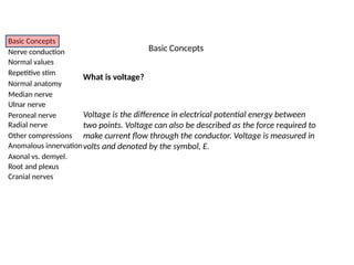 Basic Concepts
Nerve conduction
Normal values
Repetitive stim
Normal anatomy
Median nerve
Ulnar nerve
Peroneal nerve
Radial nerve
Other compressions
Anomalous innervation
Axonal vs. demyel.
Root and plexus
Cranial nerves
What is voltage?
Voltage is the difference in electrical potential energy between
two points. Voltage can also be described as the force required to
make current flow through the conductor. Voltage is measured in
volts and denoted by the symbol, E.
Basic Concepts
 