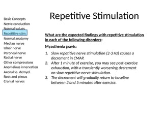 Basic Concepts
Nerve conduction
Normal values
Repetitive stim
Normal anatomy
Median nerve
Ulnar nerve
Peroneal nerve
Radial nerve
Other compressions
Anomalous innervation
Axonal vs. demyel.
Root and plexus
Cranial nerves
Repetitive Stimulation
What are the expected findings with repetitive stimulation
in each of the following disorders:
Myasthenia gravis:
1. Slow repetitive nerve stimulation (2-3 Hz) causes a
decrement in CMAP.
2. After 1 minute of exercise, you may see post-exercise
exhaustion, with a transiently worsening decrement
on slow repetitive nerve stimulation.
3. The decrement will gradually return to baseline
between 3 and 5 minutes after exercise.
 