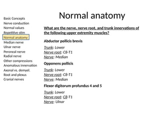 Basic Concepts
Nerve conduction
Normal values
Repetitive stim
Normal anatomy
Median nerve
Ulnar nerve
Peroneal nerve
Radial nerve
Other compressions
Anomalous innervation
Axonal vs. demyel.
Root and plexus
Cranial nerves
Normal anatomy
What are the nerve, nerve root, and trunk innervations of
the following upper extremity muscles?
Abductor pollicis brevis
Trunk: Lower
Nerve root: C8-T1
Nerve: Median
Opponens pollicis
Trunk: Lower
Nerve root: C8-T1
Nerve: Median
Flexor digitorum profundus 4 and 5
Trunk: Lower
Nerve root: C8-T1
Nerve: Ulnar
 