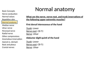 Basic Concepts
Nerve conduction
Normal values
Repetitive stim
Normal anatomy
Median nerve
Ulnar nerve
Peroneal nerve
Radial nerve
Other compressions
Anomalous innervation
Axonal vs. demyel.
Root and plexus
Cranial nerves
Normal anatomy
What are the nerve, nerve root, and trunk innervations of
the following upper extremity muscles?
First dorsal interosseous of the hand
Trunk: Lower
Nerve root: C8-T1
Nerve: Ulnar
Abductor digiti quinti of the hand
Trunk: Lower
Nerve root: C8-T1
Nerve: Ulnar
 