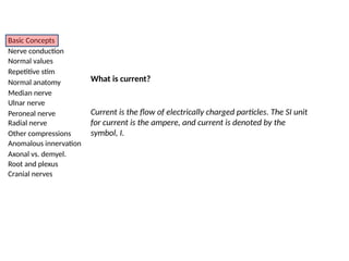 Basic Concepts
Nerve conduction
Normal values
Repetitive stim
Normal anatomy
Median nerve
Ulnar nerve
Peroneal nerve
Radial nerve
Other compressions
Anomalous innervation
Axonal vs. demyel.
Root and plexus
Cranial nerves
What is current?
Current is the flow of electrically charged particles. The SI unit
for current is the ampere, and current is denoted by the
symbol, I.
 