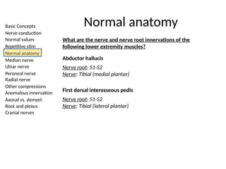 Basic Concepts
Nerve conduction
Normal values
Repetitive stim
Normal anatomy
Median nerve
Ulnar nerve
Peroneal nerve
Radial nerve
Other compressions
Anomalous innervation
Axonal vs. demyel.
Root and plexus
Cranial nerves
Normal anatomy
What are the nerve and nerve root innervations of the
following lower extremity muscles?
Abductor hallucis
Nerve root: S1-S2
Nerve: Tibial (medial plantar)
First dorsal interosseous pedis
Nerve root: S1-S2
Nerve: Tibial (lateral plantar)
 