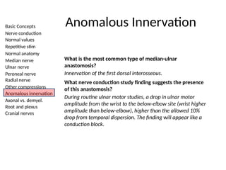 Basic Concepts
Nerve conduction
Normal values
Repetitive stim
Normal anatomy
Median nerve
Ulnar nerve
Peroneal nerve
Radial nerve
Other compressions
Anomalous innervation
Axonal vs. demyel.
Root and plexus
Cranial nerves
Anomalous Innervation
What is the most common type of median-ulnar
anastomosis?
Innervation of the first dorsal interosseous.
What nerve conduction study finding suggests the presence
of this anastomosis?
During routine ulnar motor studies, a drop in ulnar motor
amplitude from the wrist to the below-elbow site (wrist higher
amplitude than below-elbow), higher than the allowed 10%
drop from temporal dispersion. The finding will appear like a
conduction block.
 