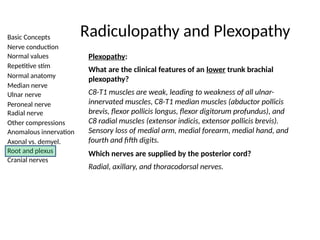Basic Concepts
Nerve conduction
Normal values
Repetitive stim
Normal anatomy
Median nerve
Ulnar nerve
Peroneal nerve
Radial nerve
Other compressions
Anomalous innervation
Axonal vs. demyel.
Root and plexus
Cranial nerves
Radiculopathy and Plexopathy
Plexopathy:
What are the clinical features of an lower trunk brachial
plexopathy?
C8-T1 muscles are weak, leading to weakness of all ulnar-
innervated muscles, C8-T1 median muscles (abductor pollicis
brevis, flexor pollicis longus, flexor digitorum profundus), and
C8 radial muscles (extensor indicis, extensor pollicis brevis).
Sensory loss of medial arm, medial forearm, medial hand, and
fourth and fifth digits.
Which nerves are supplied by the posterior cord?
Radial, axillary, and thoracodorsal nerves.
 