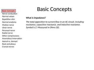Basic Concepts
Nerve conduction
Normal values
Repetitive stim
Normal anatomy
Median nerve
Ulnar nerve
Peroneal nerve
Radial nerve
Other compressions
Anomalous innervation
Axonal vs. demyel.
Root and plexus
Cranial nerves
What is impedance?
The total opposition to current flow in an AC circuit, including
resistance, capacitive reactance, and inductive reactance.
Symbol is Z. Measured in Ohms (Ω).
Basic Concepts
 