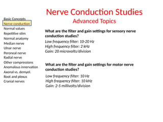 Basic Concepts
Nerve conduction
Normal values
Repetitive stim
Normal anatomy
Median nerve
Ulnar nerve
Peroneal nerve
Radial nerve
Other compressions
Anomalous innervation
Axonal vs. demyel.
Root and plexus
Cranial nerves
Nerve Conduction Studies
Advanced Topics
What are the filter and gain settings for sensory nerve
conduction studies?
Low frequency filter: 10-20 Hz
High frequency filter: 2 kHz
Gain: 20 microvolts/division
What are the filter and gain settings for motor nerve
conduction studies?
Low frequency filter: 10 Hz
High frequency filter: 10 kHz
Gain: 2-5 millivolts/division
 