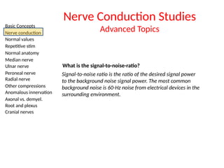 Basic Concepts
Nerve conduction
Normal values
Repetitive stim
Normal anatomy
Median nerve
Ulnar nerve
Peroneal nerve
Radial nerve
Other compressions
Anomalous innervation
Axonal vs. demyel.
Root and plexus
Cranial nerves
Nerve Conduction Studies
Advanced Topics
What is the signal-to-noise-ratio?
Signal-to-noise ratio is the ratio of the desired signal power
to the background noise signal power. The most common
background noise is 60-Hz noise from electrical devices in the
surrounding environment.
 
