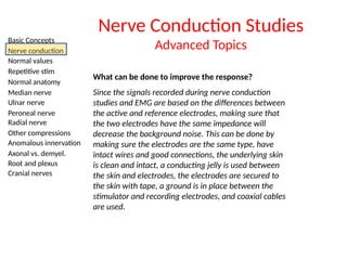 Basic Concepts
Nerve conduction
Normal values
Repetitive stim
Normal anatomy
Median nerve
Ulnar nerve
Peroneal nerve
Radial nerve
Other compressions
Anomalous innervation
Axonal vs. demyel.
Root and plexus
Cranial nerves
Nerve Conduction Studies
Advanced Topics
What can be done to improve the response?
Since the signals recorded during nerve conduction
studies and EMG are based on the differences between
the active and reference electrodes, making sure that
the two electrodes have the same impedance will
decrease the background noise. This can be done by
making sure the electrodes are the same type, have
intact wires and good connections, the underlying skin
is clean and intact, a conducting jelly is used between
the skin and electrodes, the electrodes are secured to
the skin with tape, a ground is in place between the
stimulator and recording electrodes, and coaxial cables
are used.
 