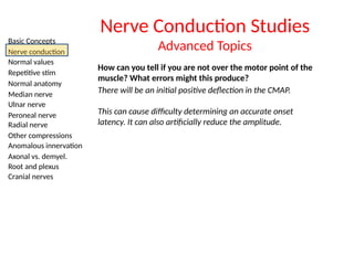 Basic Concepts
Nerve conduction
Normal values
Repetitive stim
Normal anatomy
Median nerve
Ulnar nerve
Peroneal nerve
Radial nerve
Other compressions
Anomalous innervation
Axonal vs. demyel.
Root and plexus
Cranial nerves
Nerve Conduction Studies
Advanced Topics
How can you tell if you are not over the motor point of the
muscle? What errors might this produce?
There will be an initial positive deflection in the CMAP.
This can cause difficulty determining an accurate onset
latency. It can also artificially reduce the amplitude.
 