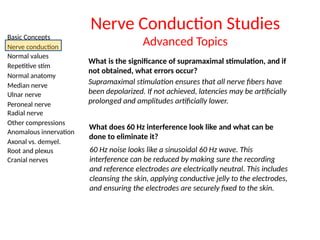 Basic Concepts
Nerve conduction
Normal values
Repetitive stim
Normal anatomy
Median nerve
Ulnar nerve
Peroneal nerve
Radial nerve
Other compressions
Anomalous innervation
Axonal vs. demyel.
Root and plexus
Cranial nerves
Nerve Conduction Studies
Advanced Topics
What is the significance of supramaximal stimulation, and if
not obtained, what errors occur?
Supramaximal stimulation ensures that all nerve fibers have
been depolarized. If not achieved, latencies may be artificially
prolonged and amplitudes artificially lower.
What does 60 Hz interference look like and what can be
done to eliminate it?
60 Hz noise looks like a sinusoidal 60 Hz wave. This
interference can be reduced by making sure the recording
and reference electrodes are electrically neutral. This includes
cleansing the skin, applying conductive jelly to the electrodes,
and ensuring the electrodes are securely fixed to the skin.
 