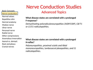 Basic Concepts
Nerve conduction
Normal values
Repetitive stim
Normal anatomy
Median nerve
Ulnar nerve
Peroneal nerve
Radial nerve
Other compressions
Anomalous innervation
Axonal vs. demyel.
Root and plexus
Cranial nerves
Nerve Conduction Studies
Advanced Topics
What disease states are correlated with a prolonged
F-response?
Demyelinating polyradiculoneuropathies (AIDP/CIDP), C8/T1
or L5/S1 radiculopathies.
What disease states are correlated with a prolonged
H-reflex?
Polyneuropathies, proximal sciatic and tibial
mononeuropathies, lumbosacral plexopathies, and S1
radiculopathies.
 