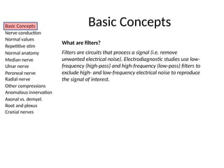 Basic Concepts
Nerve conduction
Normal values
Repetitive stim
Normal anatomy
Median nerve
Ulnar nerve
Peroneal nerve
Radial nerve
Other compressions
Anomalous innervation
Axonal vs. demyel.
Root and plexus
Cranial nerves
What are filters?
Filters are circuits that process a signal (i.e. remove
unwanted electrical noise). Electrodiagnostic studies use low-
frequency (high-pass) and high-frequency (low-pass) filters to
exclude high- and low-frequency electrical noise to reproduce
the signal of interest.
Basic Concepts
 