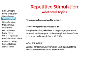 Basic Concepts
Nerve conduction
Normal values
Repetitive stim
Normal anatomy
Median nerve
Ulnar nerve
Peroneal nerve
Radial nerve
Other compressions
Anomalous innervation
Axonal vs. demyel.
Root and plexus
Cranial nerves
Neuromuscular Junction Physiology:
How is acetylcholine synthesized?
Acetylcholine is synthesized in the pre-synaptic nerve
terminal by the enzyme choline acetyltransferase from
the compounds acetyl-CoA and choline.
Repetitive Stimulation
Advanced Topics
What are quanta?
Vesicles containing acetylcholine. Each quanta stores
about 10,000 molecules of acetylcholine.
 