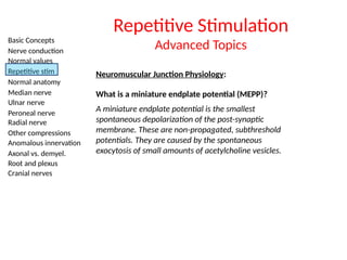 Basic Concepts
Nerve conduction
Normal values
Repetitive stim
Normal anatomy
Median nerve
Ulnar nerve
Peroneal nerve
Radial nerve
Other compressions
Anomalous innervation
Axonal vs. demyel.
Root and plexus
Cranial nerves
Neuromuscular Junction Physiology:
Repetitive Stimulation
Advanced Topics
What is a miniature endplate potential (MEPP)?
A miniature endplate potential is the smallest
spontaneous depolarization of the post-synaptic
membrane. These are non-propagated, subthreshold
potentials. They are caused by the spontaneous
exocytosis of small amounts of acetylcholine vesicles.
 