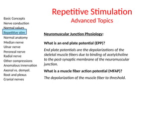 Basic Concepts
Nerve conduction
Normal values
Repetitive stim
Normal anatomy
Median nerve
Ulnar nerve
Peroneal nerve
Radial nerve
Other compressions
Anomalous innervation
Axonal vs. demyel.
Root and plexus
Cranial nerves
Neuromuscular Junction Physiology:
Repetitive Stimulation
Advanced Topics
What is an end plate potential (EPP)?
End plate potentials are the depolarizations of the
skeletal muscle fibers due to binding of acetylcholine
to the post-synaptic membrane of the neuromuscular
junction.
What is a muscle fiber action potential (MFAP)?
The depolarization of the muscle fiber to threshold.
 