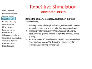 Basic Concepts
Nerve conduction
Normal values
Repetitive stim
Normal anatomy
Median nerve
Ulnar nerve
Peroneal nerve
Radial nerve
Other compressions
Anomalous innervation
Axonal vs. demyel.
Root and plexus
Cranial nerves
Repetitive Stimulation
Advanced Topics
Define the primary, secondary, and tertiary stores of
acetylcholine.
1. Primary stores of acetylcholine sit just beneath the pre-
synaptic membrane and are the first quanta released.
2. Secondary stores of acetylcholine consist of nearby
acetylcholine quanta that re-supply the primary stores
quickly.
3. Tertiary stores of acetylcholine exist in the axon and cell
body and are located far from the neuromuscular
junction, functioning as reserves.
 