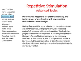 Basic Concepts
Nerve conduction
Normal values
Repetitive stim
Normal anatomy
Median nerve
Ulnar nerve
Peroneal nerve
Radial nerve
Other compressions
Anomalous innervation
Axonal vs. demyel.
Root and plexus
Cranial nerves
Repetitive Stimulation
Advanced Topics
Describe what happens to the primary, secondary, and
tertiary stores of acetylcholine with slow repetitive
stimulation in a normal subject.
During slow repetitive nerve stimulation, the primary stores
are slowly depleted, with progressively less release of
acetylcholine quanta with each stimulation. This leads to a
progressive decrease in amplitude of the end plate potential.
However, the amplitude remains above the necessary
threshold to illicit a muscle fiber action potential. Within a
few seconds, the secondary store of acetylcholine restores
the depleted quanta, leading to a rise in the amplitude of the
end plate potential.
 