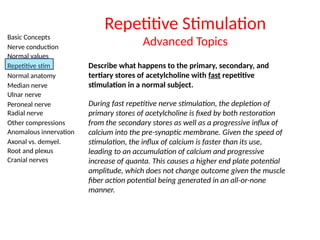 Basic Concepts
Nerve conduction
Normal values
Repetitive stim
Normal anatomy
Median nerve
Ulnar nerve
Peroneal nerve
Radial nerve
Other compressions
Anomalous innervation
Axonal vs. demyel.
Root and plexus
Cranial nerves
Repetitive Stimulation
Advanced Topics
Describe what happens to the primary, secondary, and
tertiary stores of acetylcholine with fast repetitive
stimulation in a normal subject.
During fast repetitive nerve stimulation, the depletion of
primary stores of acetylcholine is fixed by both restoration
from the secondary stores as well as a progressive influx of
calcium into the pre-synaptic membrane. Given the speed of
stimulation, the influx of calcium is faster than its use,
leading to an accumulation of calcium and progressive
increase of quanta. This causes a higher end plate potential
amplitude, which does not change outcome given the muscle
fiber action potential being generated in an all-or-none
manner.
 