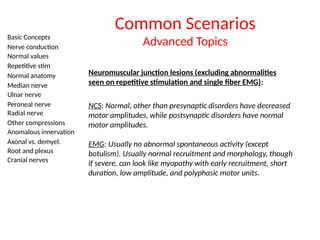 Basic Concepts
Nerve conduction
Normal values
Repetitive stim
Normal anatomy
Median nerve
Ulnar nerve
Peroneal nerve
Radial nerve
Other compressions
Anomalous innervation
Axonal vs. demyel.
Root and plexus
Cranial nerves
Common Scenarios
Advanced Topics
Neuromuscular junction lesions (excluding abnormalities
seen on repetitive stimulation and single fiber EMG):
NCS: Normal, other than presynaptic disorders have decreased
motor amplitudes, while postsynaptic disorders have normal
motor amplitudes.
EMG: Usually no abnormal spontaneous activity (except
botulism). Usually normal recruitment and morphology, though
if severe, can look like myopathy with early recruitment, short
duration, low amplitude, and polyphasic motor units.
 