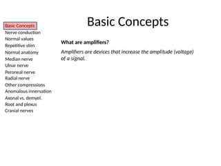 Basic Concepts
Nerve conduction
Normal values
Repetitive stim
Normal anatomy
Median nerve
Ulnar nerve
Peroneal nerve
Radial nerve
Other compressions
Anomalous innervation
Axonal vs. demyel.
Root and plexus
Cranial nerves
What are amplifiers?
Amplifiers are devices that increase the amplitude (voltage)
of a signal.
Basic Concepts
 