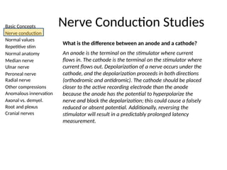 Basic Concepts
Nerve conduction
Normal values
Repetitive stim
Normal anatomy
Median nerve
Ulnar nerve
Peroneal nerve
Radial nerve
Other compressions
Anomalous innervation
Axonal vs. demyel.
Root and plexus
Cranial nerves
Nerve Conduction Studies
What is the difference between an anode and a cathode?
An anode is the terminal on the stimulator where current
flows in. The cathode is the terminal on the stimulator where
current flows out. Depolarization of a nerve occurs under the
cathode, and the depolarization proceeds in both directions
(orthodromic and antidromic). The cathode should be placed
closer to the active recording electrode than the anode
because the anode has the potential to hyperpolarize the
nerve and block the depolarization; this could cause a falsely
reduced or absent potential. Additionally, reversing the
stimulator will result in a predictably prolonged latency
measurement.
 