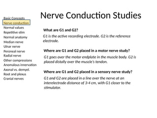 Basic Concepts
Nerve conduction
Normal values
Repetitive stim
Normal anatomy
Median nerve
Ulnar nerve
Peroneal nerve
Radial nerve
Other compressions
Anomalous innervation
Axonal vs. demyel.
Root and plexus
Cranial nerves
What are G1 and G2?
G1 is the active recording electrode. G2 is the reference
electrode.
Where are G1 and G2 placed in a motor nerve study?
G1 goes over the motor endplate in the muscle body. G2 is
placed distally over the muscle’s tendon.
Where are G1 and G2 placed in a sensory nerve study?
G1 and G2 are placed in a line over the nerve at an
interelectrode distance of 3-4 cm, with G1 closer to the
stimulator.
Nerve Conduction Studies
 