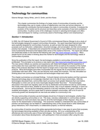 CEFRIO Book Chapter – Jan 18, 2005


Technology for communities
Etienne Wenger, Nancy White, John D. Smith, and Kim Rowe


        This chapter summarizes the findings of a larger study of communities of practice and the
        technologies they use to create a sense of togetherness over time and across distances. It
        discusses the contribution that technologies can make to communities of practice. It analyzes the
        evolution of the market and its structure and describes some examples of new tools available to
        communities. It outlines some of the challenges involved in selecting technologies and offers
        some techniques for making a community aware of technology without over-emphasizing it.

Section 1: Introduction

In 2000, the US Federal Government’s Council of CIOs commissioned Etienne Wenger to do a study of
the technologies designed to support communities of practice. His report described Internet tools that
were explicitly designed for communities of practice, as well as tools that were designed for other
purposes such as instruction, collaboration, document storage, and conversation, but that communities of
practice had adopted. It described and compared the functionality of many different tools and proposed
some fundamental dimensions that helped make sense of the market at that time. The report was refined
and distributed widely on the Internet the following year (see http://www.ewenger.com/tech/). Many
people found it to be useful in thinking about the market for technologies and the technology needs of
communities of practice.

Since the publication of the first report, the technologies available to communities of practice have
proliferated. This prompted us to produce a new report (see http://www.technologyforcommunities.com/).
The new version reflects our practice and experience with these technologies and the experience of
communities who have used them over extended periods of time as well as the evolution of the market.
Many of the products described in the first report no longer exist or have been incorporated into other
products. More technologies have been incorporated into the regular life of communities, alone and in
combination with each other. Their use has become more varied and inventive. This has stimulated our
thinking about how communities of practice and technologies shape each other.

This chapter summarizes our principal findings. It should interest community leaders and their sponsors
because technology plays an increasingly important role in the life of many communities. With the
technologies discussed here, communities reach out across much greater distances than ever before.
Participation is richer and can be more meaningful despite limited “face time.” The technologies
discussed in this report are regularly used not only by distributed communities but also by communities
that mostly meet face-to-face, whether to share documents, stay in touch between meetings, or send out
announcements. Just as we find interesting variance in the way members of any given community use
available technologies, we find a great deal of variance between communities, with a lot of room for
community growth and development as new tools are added to a community’s mix.

The way communities of practice use technologies should be of interest to technologists, whether they
are directly supporting communities or not. The close, voluntary collaboration in communities enables
their members to invent and share new uses for all of the technologies at their disposal—they are a
vector for the dissemination of technology. The social lens needed to understand the way communities of
practice use technology can be helpful in understanding many of the issues faced in other distributed
group interactions, from virtual teams, to collaborative projects, to informal networks.

As communities of practice around the globe appropriate technology in new ways to serve their purposes,
the technologies becoming available to them are also evolving. So is our understanding of the
affordances and community uses of those technologies. Our research is a contribution to a broader
conversation about these developments—with participants in that conversation often using the very


CEFRIO Book Chapter v 5.2                  -1-                                             Jan 18, 2005
© Etienne Wenger, Nancy White, John D. Smith, and Kim Rowe
 