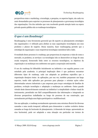 Technology Roadmapping
© Março 2009. ELO Group www.elogroup.com.br Página 3
perspectivas como o marketing, a tecnologia, a pesquisa, os aspectos legais, são cada vez
mais demandados para suportar os processos de planejamento e governança tecnológica
das organizações. Um dos métodos que vem recebendo grande atenção tanto na espera
privada quanto pública são os roadmaps tecnológicos.
O que é um Roadmap?
Roadmapping é uma ferramenta gerencial que dá suporte ao planejamento estratégico
das organizações e é utilizado para alinhar as suas capacitações tecnológicas aos seus
produtos e planos de negócio. Dessa maneira, fazer roadmapping permite que a
estratégia da organização e suas respectivas tecnologias caminhem lado a lado.
O resultado desse processo é o roadmap, que proporciona às empresas a visão de como o
mercado, os produtos, os serviços e as tecnologias irão se desenvolver ao longo de uma
escala temporal, fornecendo links entre os recursos tecnológicos, os objetivos da
organização e as mudanças nos ambientes nos quais a corporação está inserida.
O uso do roadmap foi difundido inicialmente na indústria e em seguida passou a ser
estudado pela academia. A principal implicação disto é que podemos encontrar
diferentes tipos de roadmap, cada um adaptado ao problema específico que a
organização desejava tratar. As aplicações, por sua vez, também perpassam um largo
espectro, tendo sido aplicados por governos para planejar e orientar ações sobre
determinados setores industriais e por empresas para traçar estratégias de famílias de
produtos, evolução tecnológica e adaptação a mudanças no ambiente. Outra grande
virtude deste desenvolvimento centrado na indústria é a simplicidade e ênfase visual do
instrumento, permitindo um fácil compartilhamento das informações e integrando as
diversas perspectivas trabalhadas ao longo do processo de sua construção, que
normalmente privilegia uma lógica participativa e multifuncional.
Em sua aplicação, o roadmap normalmente apresenta uma estrutura flexível de diversas
camadas e uma escala temporal, utilizada para demonstrar o caráter evolutivo destas
camadas ao longo do horizonte de planejamento. A dimensão de tempo, apresentada no
eixo horizontal, pode ser adaptada a uma situação em particular em termos de
 