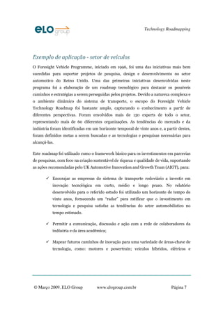 Technology Roadmapping
© Março 2009. ELO Group www.elogroup.com.br Página 7
Exemplo de aplicação - setor de veículos
O Foresight Vehicle Programme, iniciado em 1996, foi uma das iniciativas mais bem
sucedidas para suportar projetos de pesquisa, design e desenvolvimento no setor
automotivo do Reino Unido. Uma das primeiras iniciativas desenvolvidas neste
programa foi a elaboração de um roadmap tecnológico para destacar os possíveis
caminhos e estratégias a serem perseguidas pelos projetos. Devido a natureza complexa e
o ambiente dinâmico do sistema de transporte, o escopo do Foresight Vehicle
Technology Roadmap foi bastante amplo, capturando o conhecimento a partir de
diferentes perspectivas. Foram envolvidos mais de 130 experts de todo o setor,
representando mais de 60 diferentes organizações. As tendências do mercado e da
indústria foram identificadas em um horizonte temporal de vinte anos e, a partir destes,
foram definidos metas a serem buscadas e as tecnologias e pesquisas necessárias para
alcançá-las.
Este roadmap foi utilizado como o framework básico para os investimentos em parcerias
de pesquisas, com foco na criação sustentável de riqueza e qualidade de vida, suportando
as ações recomendadas pelo UK Automotive Innovation and Growth Team (AIGT), para:
Encorajar as empresas do sistema de transporte rodoviário a investir em
inovação tecnológica em curto, médio e longo prazo. No relatório
desenvolvido para o referido estudo foi utilizado um horizonte de tempo de
vinte anos, fornecendo um “radar” para ratificar que o investimento em
tecnologia e pesquisa satisfaz as tendências do setor automobilístico no
tempo estimado.
Permitir a comunicação, discussão e ação com a rede de colaboradores da
indústria e da área acadêmica;
Mapear futuros caminhos de inovação para uma variedade de áreas-chave de
tecnologia, como: motores e powertrain; veículos híbridos, elétricos e
 