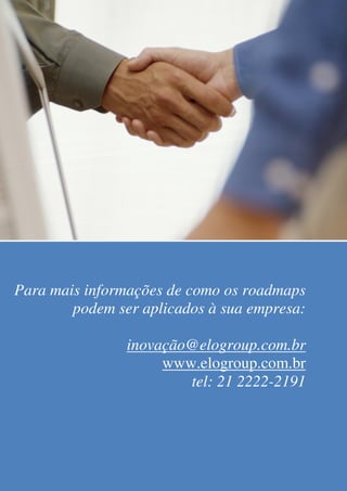Technology Roadmapping




Para mais informações de como os roadmaps
        podem ser aplicados à sua empresa:

                           inovação@elogroup.com.br
                                www.elogroup.com.br
                                   tel: 21 2222-2191


     © Março 2009. ELO Group   www.elogroup.com.br               Página 12
 