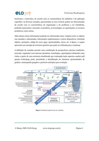 Technology Roadmapping

horizontes e intervalos, de acordo com as características da indústria e da aplicação
específica. As diversas camadas, apresentadas no eixo vertical, podem ser determinadas
de acordo com as características da organização e do problema a ser trabalhado,
podendo representar o mercado, os produtos, as tecnologias, as capacitações, os recursos
produtivos, entre outras.

Além destas outras informações poderão ser adicionadas como: relações entre os objetos
nas camadas e subcamadas, informações suplementares e outros dispositivos, incluindo
objetos, anotações, código de cores, gaps, oportunidades, riscos, etc. A figura 1 a seguir
apresenta um exemplo de estrutura genérica que pode ser utilizada para o roadmap.

A definição de camadas permite uma combinação de perspectivas externas (ambiente,
mercado, regulação) com internas (produtos, tecnologias, capacitações) alinhando estas
visões a partir de uma estrutura desdobrada que contempla tanto aspectos market pull
quanto technology push, permitindo a identificação de inúmeras oportunidades de
ganhos e antecipando gargalos e possíveis restrições para evolução.




                            Figura 1: Arquitetura genérica de um roadmap




© Março 2009. ELO Group                www.elogroup.com.br                             Página 4
 
