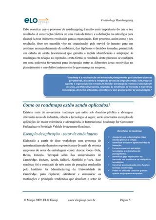 Technology Roadmapping

Cabe ressaltar que o processo de roadmapping é muito mais importante do que o seu
resultado. A construção coletiva de uma visão de futuro e a definição da estratégia para
alcançá-la traz inúmeros resultados para a organização. Este processo, assim como o seu
resultado, deve ser mantido vivo na organização, pois servirá de insumo para um
contínuo acompanhamento do ambiente, das hipóteses e decisões tomadas, permitindo
um estado de alerta (awareness) que garanta a rápida identificação e adaptação às
mudanças em relação ao esperado. Desta forma, o resultado deste processo se configura
em uma poderosa ferramenta para integração entre as diferentes áreas envolvidas no
planejamento e um efetivo instrumento de governança na empresa.


                                        “Roadmap é o resultado de um método de planejamento que considera diversas
                                          perspectivas, discutindo a integração destas ao longo do tempo. Este processo
                                      suporta a organização na tomada de decisões estratégicas relativas à alocação de
                                       recursos, portfólio de produtos, respostas às tendências de mercado e trajetórias
                                   tecnológicas, de forma articulada, consistente e com grande poder de comunicação.”




Como os roadmaps estão sendo aplicados?
Existem mais de novecentos roadmaps que estão sob domínio público e abrangem
diferentes áreas da indústria, ciência e tecnologia. A seguir, serão abordados exemplos de
aplicações de maior relevância e abrangência, o International Roadmap for Consumer
Packaging e o Foresight Vehicle Programme Roadmap.
                                                                                       Benefícios do roadmap
Exemplo de aplicação - setor de embalagens
                                                                                  Assegurar que as tecnologias‐chave
Elaborado a partir de doze workshops com presença de                              estarão prontas a tempo;
                                                                                  Identificar e explorar oportunidades de
aproximadamente duzentos representantes de mais de setenta                        inovação;
                                                                                  Fornecer suporte à estratégia
empresas do setor de embalagens como: Amcor, Coca- Cola,                          tecnológica e às iniciativas de
                                                                                  planejamento;
Heinz,     Innovia,     Tetrapak   além     das   universidades      de           Identificar gaps importantes no
Cambridge, Duham, Leeds, Salford, Sheffield e York. Este                          mercado, nos produtos e na inteligência
                                                                                  tecnológica;
roadmap foi o resultado de três anos de pesquisa conduzido                        Construir a comunicação entre funções
                                                                                  técnicas e comerciais;
pelo     Institute    for   Manufacturing    da   Universidade       de           Poder ser utilizada tanto em grandes
Cambridge, para capturar, estruturar e comunicar as                               quanto em pequenas empresas.

motivações e principais tendências que desafiam o setor de




© Março 2009. ELO Group                   www.elogroup.com.br                            Página 5
 