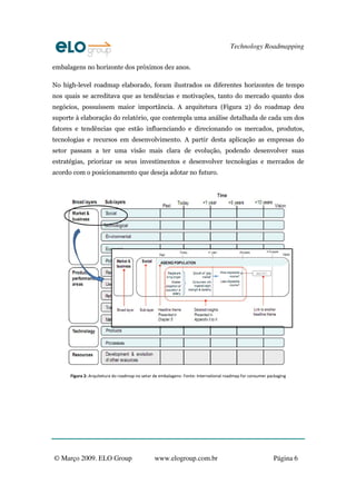 Technology Roadmapping

embalagens no horizonte dos próximos dez anos.

No high-level roadmap elaborado, foram ilustrados os diferentes horizontes de tempo
nos quais se acreditava que as tendências e motivações, tanto do mercado quanto dos
negócios, possuíssem maior importância. A arquitetura (Figura 2) do roadmap deu
suporte à elaboração do relatório, que contempla uma análise detalhada de cada um dos
fatores e tendências que estão influenciando e direcionando os mercados, produtos,
tecnologias e recursos em desenvolvimento. A partir desta aplicação as empresas do
setor passam a ter uma visão mais clara de evolução, podendo desenvolver suas
estratégias, priorizar os seus investimentos e desenvolver tecnologias e mercados de
acordo com o posicionamento que deseja adotar no futuro.




      Figura 2: Arquitetura do roadmap no setor de embalagens‐ Fonte: International roadmap for consumer packaging




© Março 2009. ELO Group                         www.elogroup.com.br                                        Página 6
 