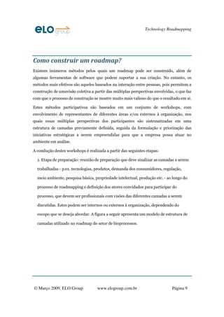 Technology Roadmapping




Como construir um roadmap?
Existem inúmeros métodos pelos quais um roadmap pode ser construído, além de
algumas ferramentas de software que podem suportar a sua criação. No entanto, os
métodos mais efetivos são aqueles baseados na interação entre pessoas, pois permitem a
construção de umavisão coletiva a partir das múltiplas perspectivas envolvidas, o que faz
com que o processo de construção se mostre muito mais valioso do que o resultado em si.

Estes métodos participativos são baseados em um conjunto de workshops, com
envolvimento de representantes de diferentes áreas e/ou externos à organização, nos
quais essas múltiplas perspectivas dos participantes são sistematizadas em uma
estrutura de camadas previamente definida, seguida da formulação e priorização das
iniciativas estratégicas a serem empreendidas para que a empresa possa atuar no
ambiente em análise.

A condução destes workshops é realizada a partir das seguintes etapas:

  1. Etapa de preparação: reunião de preparação que deve sinalizar as camadas a serem

  trabalhadas - p.ex. tecnologias, produtos, demanda dos consumidores, regulação,

  meio ambiente, pesquisa básica, propriedade intelectual, produção etc. - ao longo do

  processo de roadmapping e definição dos atores convidados para participar do

  processo, que devem ser profissionais com visões das diferentes camadas a serem

  discutidas. Estes podem ser internos ou externos à organização, dependendo do

  escopo que se deseja abordar. A figura a seguir apresenta um modelo de estrutura de

  camadas utilizado no roadmap do setor de bioprocessos.




© Março 2009. ELO Group             www.elogroup.com.br                       Página 9
 
