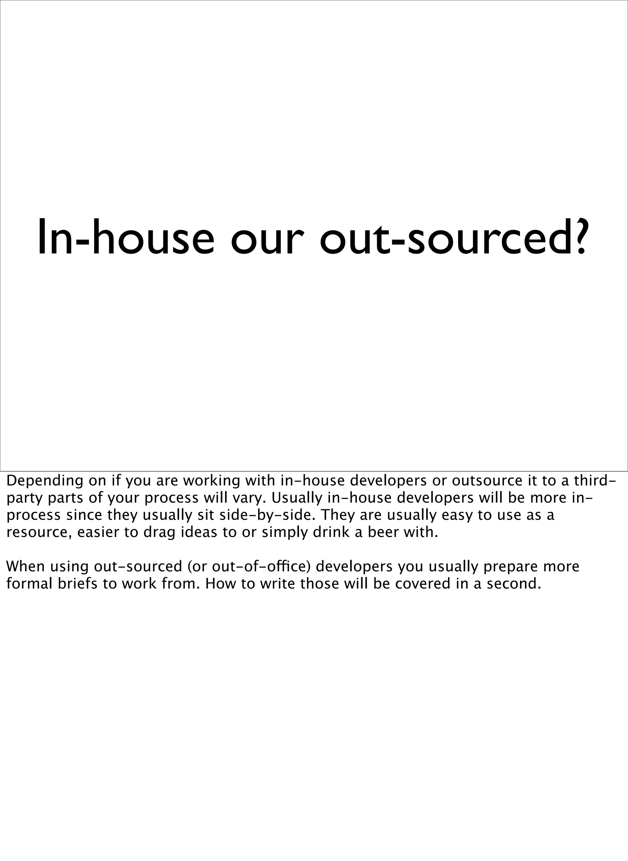 In-house our out-sourced?



Depending on if you are working with in-house developers or outsource it to a third-
party parts of your process will vary. Usually in-house developers will be more in-
process since they usually sit side-by-side. They are usually easy to use as a
resource, easier to drag ideas to or simply drink a beer with.

When using out-sourced (or out-of-office) developers you usually prepare more
formal briefs to work from. How to write those will be covered in a second.
 