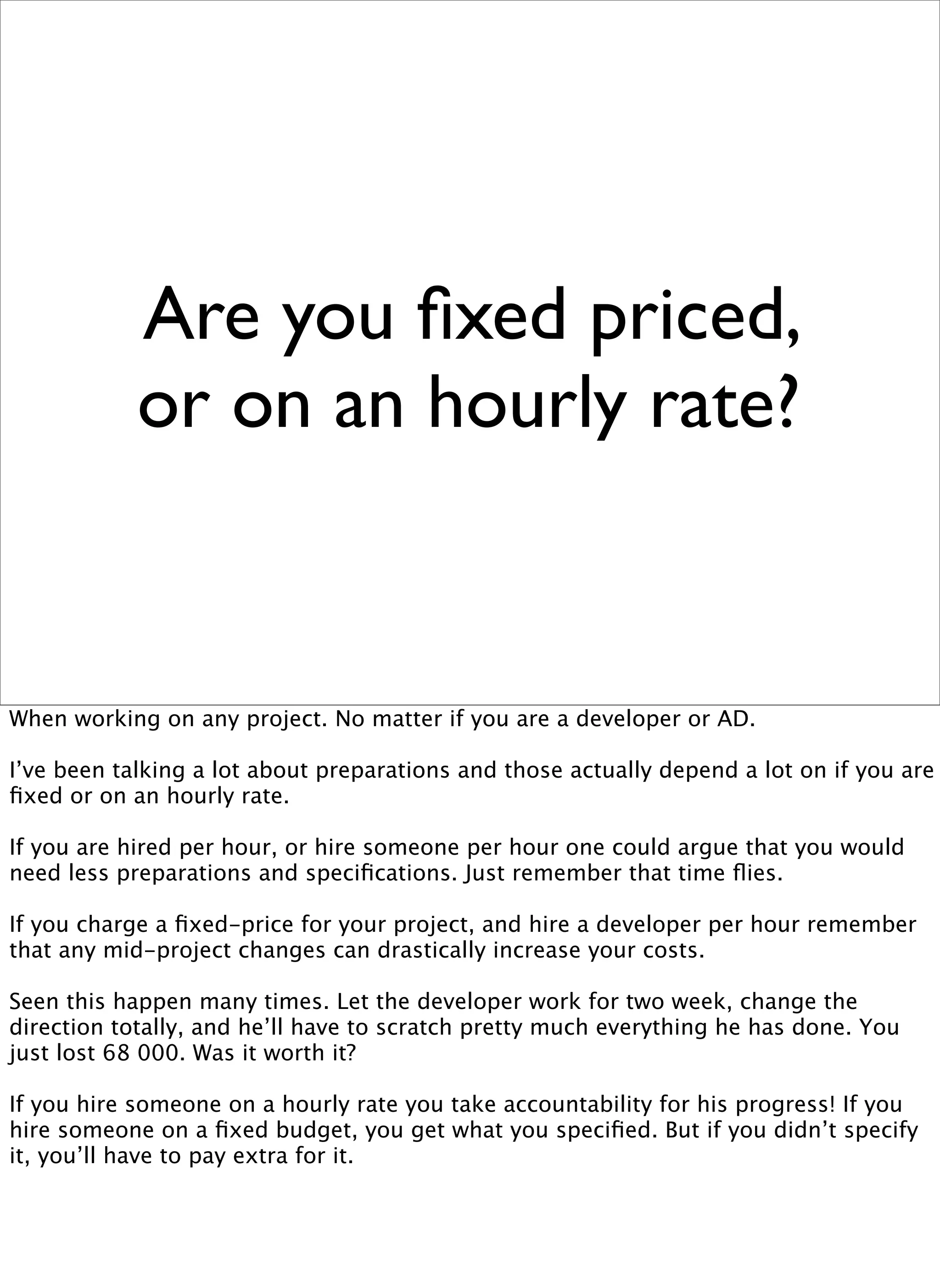 Are you ﬁxed priced,
            or on an hourly rate?


When working on any project. No matter if you are a developer or AD.

I’ve been talking a lot about preparations and those actually depend a lot on if you are
ﬁxed or on an hourly rate.

If you are hired per hour, or hire someone per hour one could argue that you would
need less preparations and speciﬁcations. Just remember that time ﬂies.

If you charge a ﬁxed-price for your project, and hire a developer per hour remember
that any mid-project changes can drastically increase your costs.

Seen this happen many times. Let the developer work for two week, change the
direction totally, and he’ll have to scratch pretty much everything he has done. You
just lost 68 000. Was it worth it?

If you hire someone on a hourly rate you take accountability for his progress! If you
hire someone on a ﬁxed budget, you get what you speciﬁed. But if you didn’t specify
it, you’ll have to pay extra for it.
 