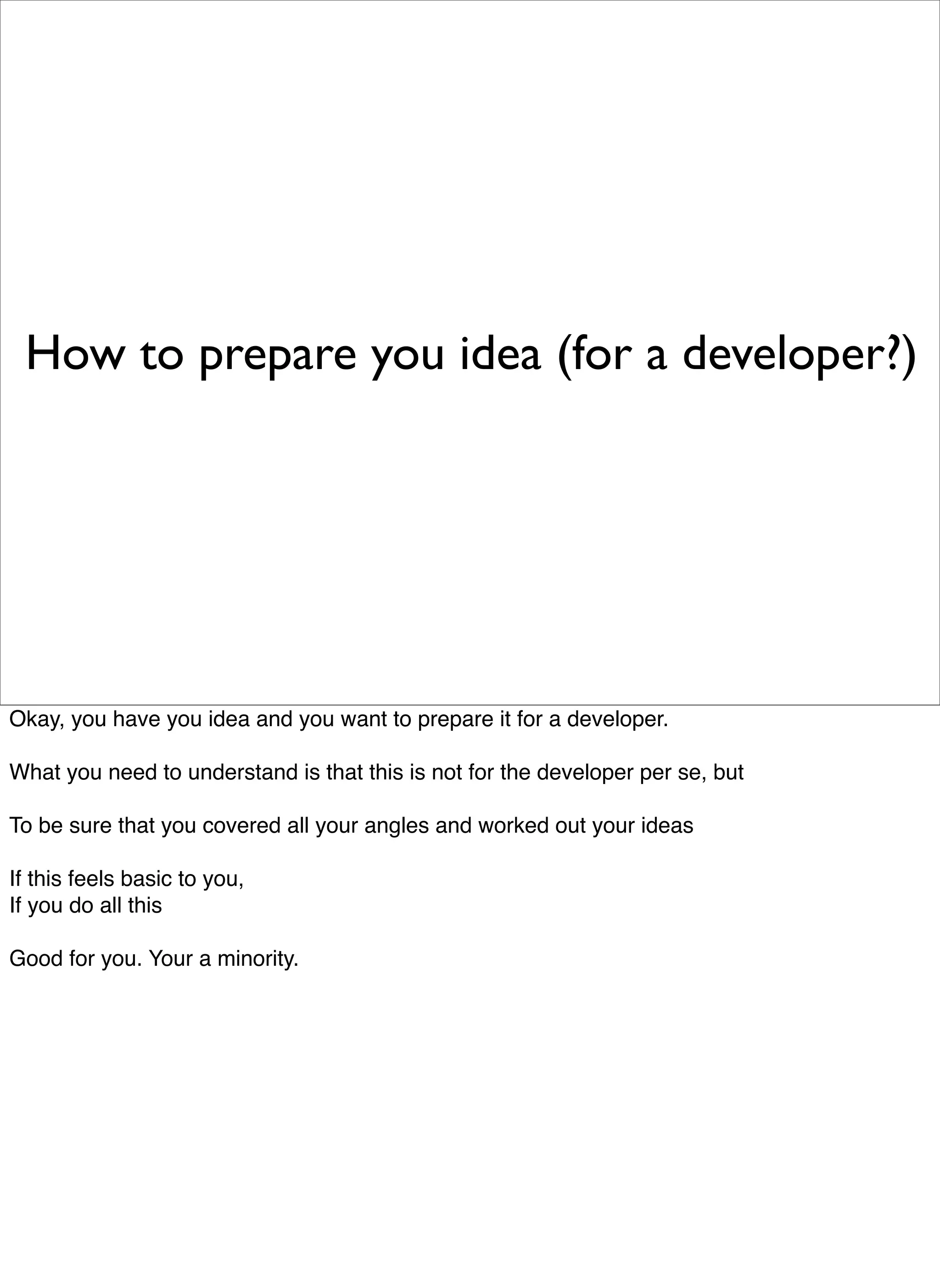 How to prepare you idea (for a developer?)




Okay, you have you idea and you want to prepare it for a developer.

What you need to understand is that this is not for the developer per se, but

To be sure that you covered all your angles and worked out your ideas

If this feels basic to you,
If you do all this

Good for you. Your a minority.
 