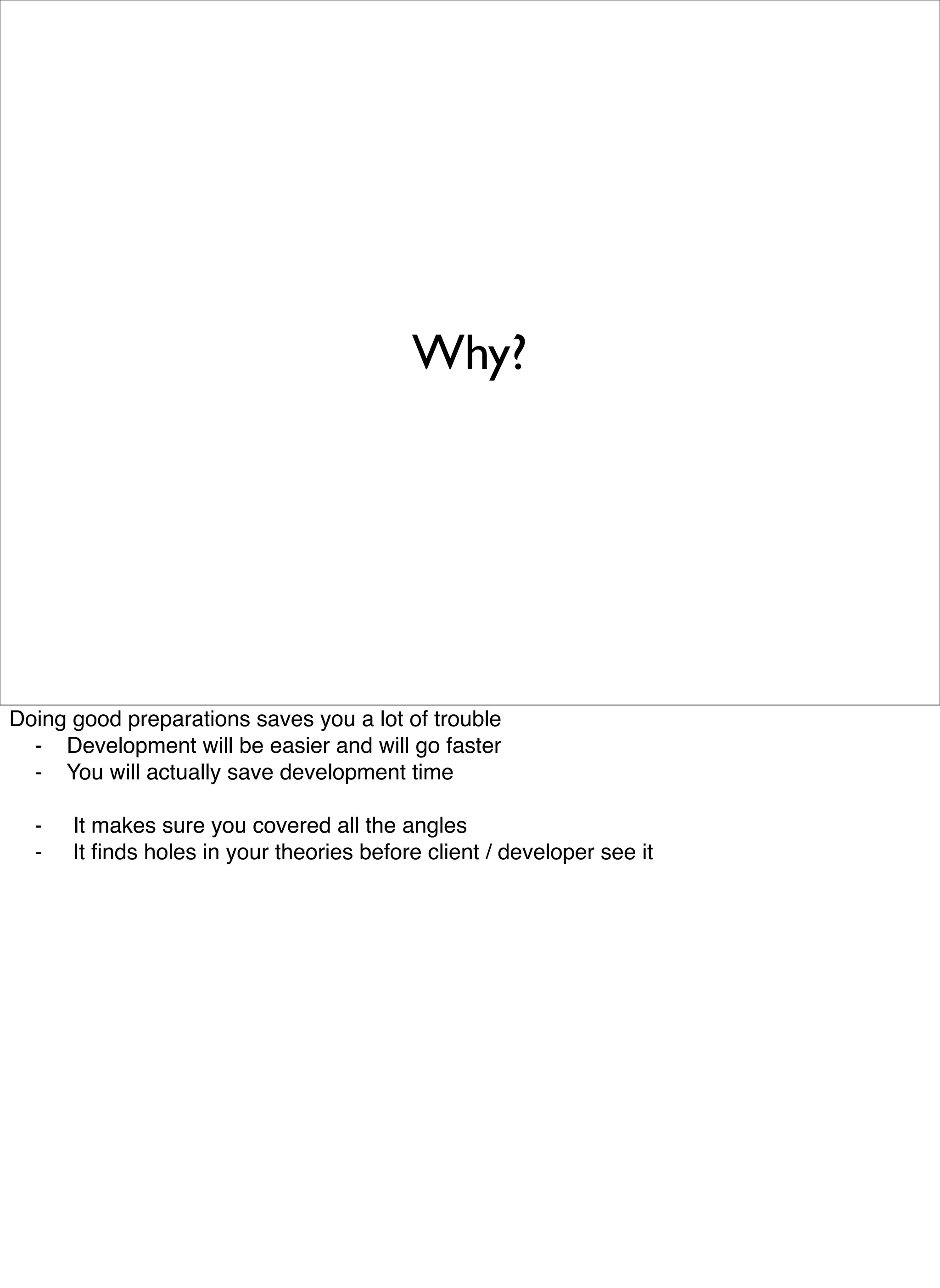 Why?




Doing good preparations saves you a lot of trouble

 -
 Development will be easier and will go faster

 - 
 You will actually save development time


 - 
 It makes sure you covered all the angles

 -
 It ﬁnds holes in your theories before client / developer see it
 