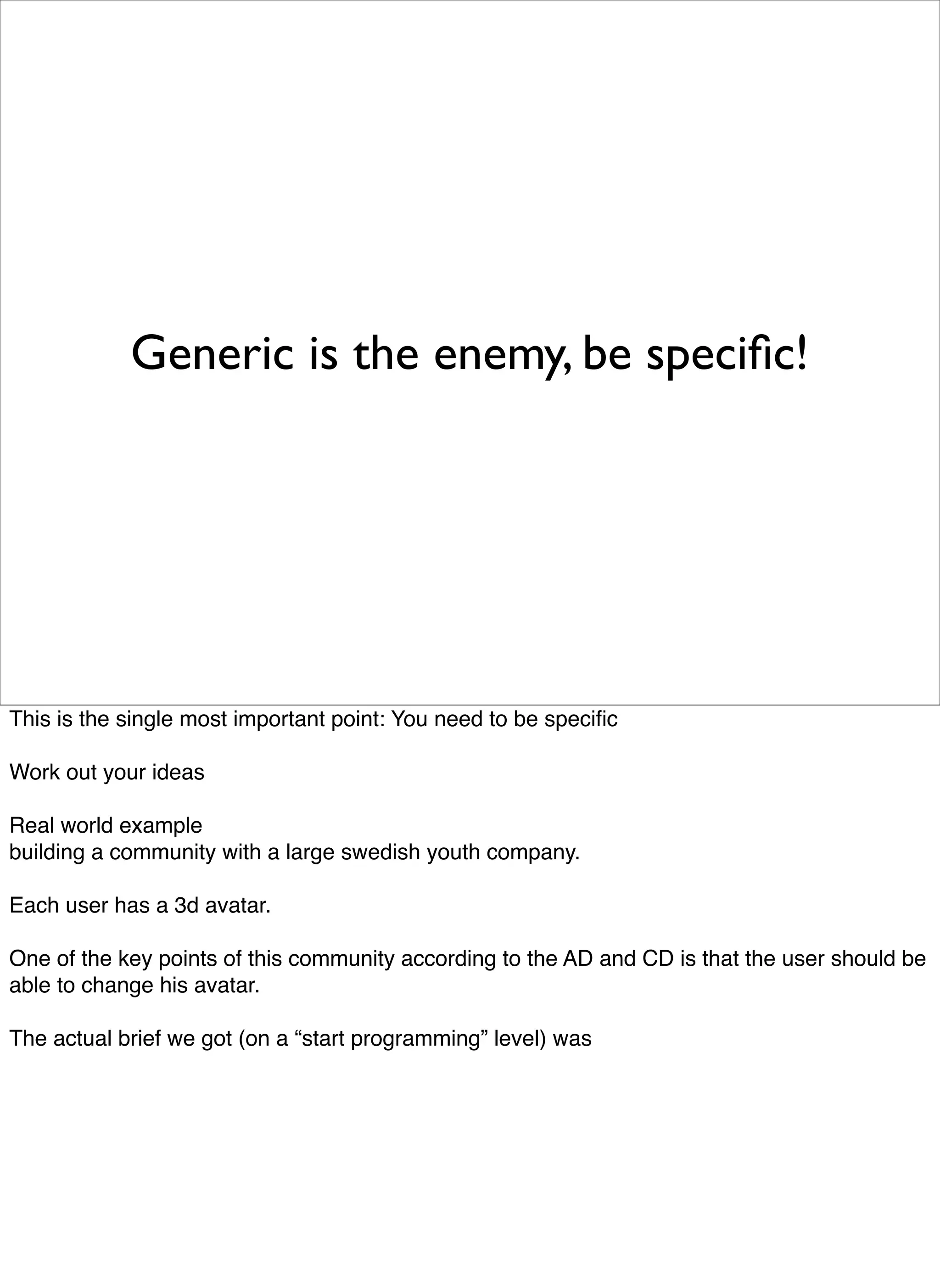 Generic is the enemy, be speciﬁc!




This is the single most important point: You need to be speciﬁc

Work out your ideas

Real world example
building a community with a large swedish youth company.

Each user has a 3d avatar.

One of the key points of this community according to the AD and CD is that the user should be
able to change his avatar.

The actual brief we got (on a “start programming” level) was
 