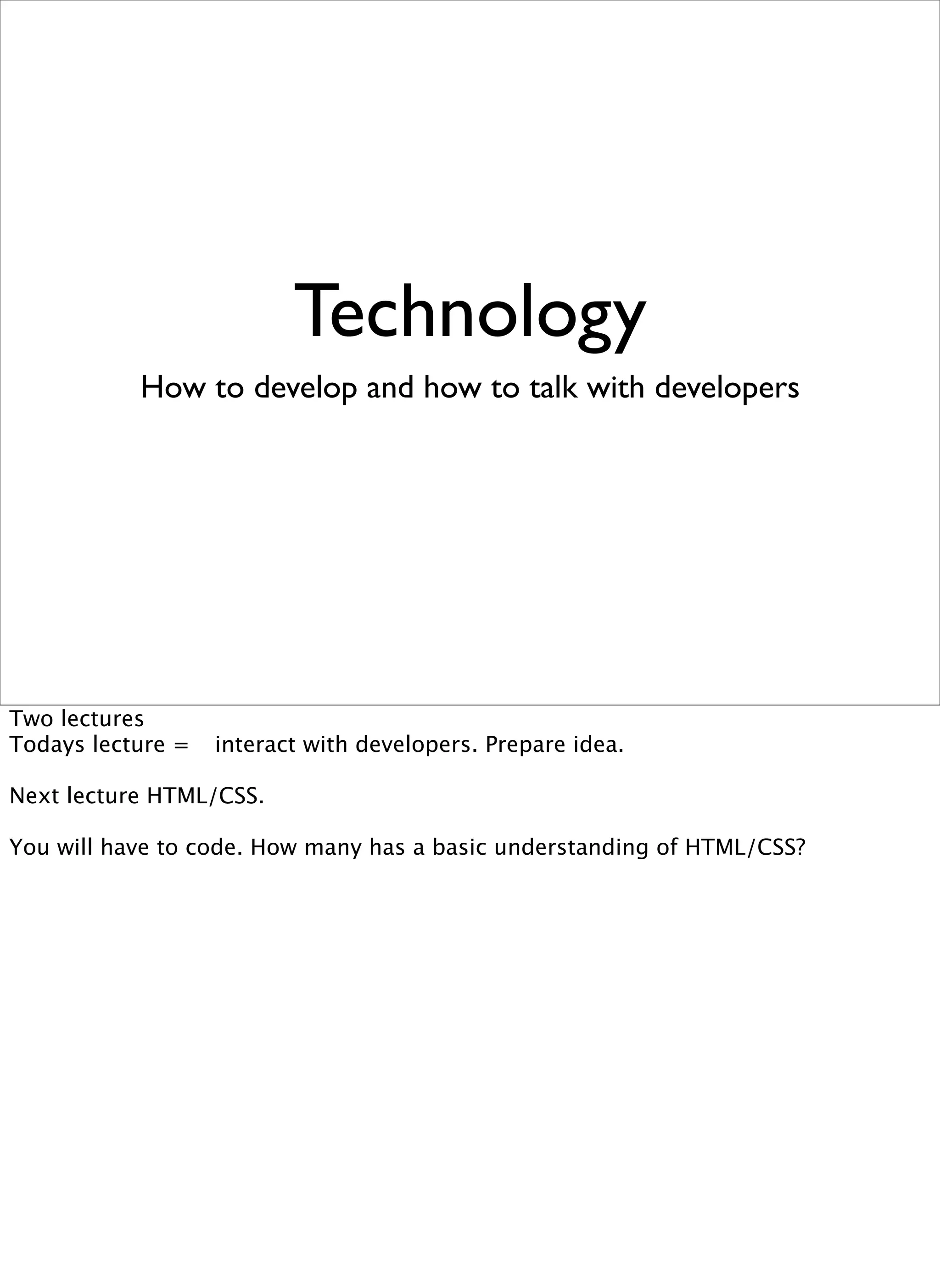 Technology
            How to develop and how to talk with developers




Two lectures
Todays lecture = 
 interact with developers. Prepare idea.

Next lecture HTML/CSS.

You will have to code. How many has a basic understanding of HTML/CSS?
 