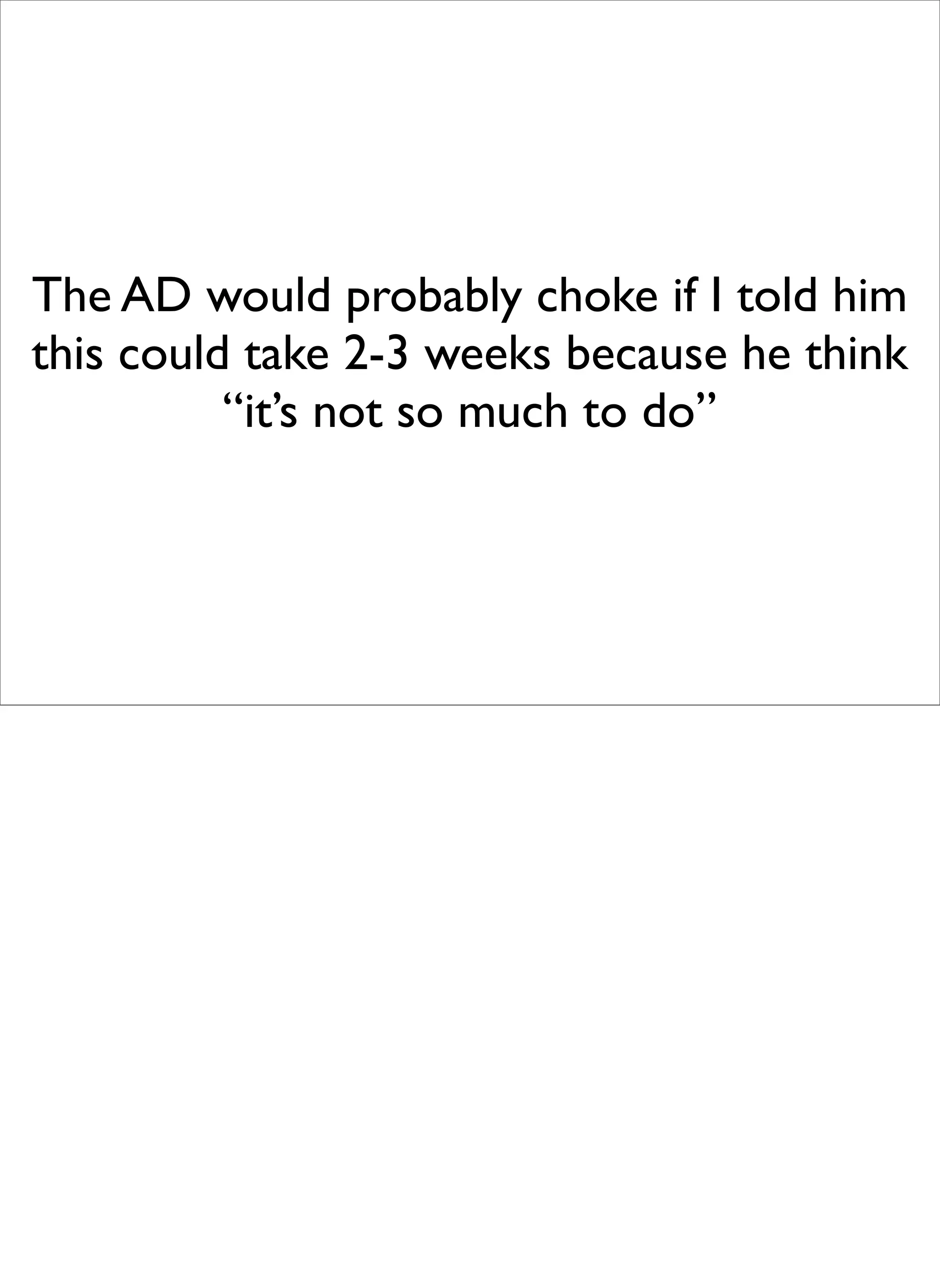 The AD would probably choke if I told him
this could take 2-3 weeks because he think
          “it’s not so much to do”
 