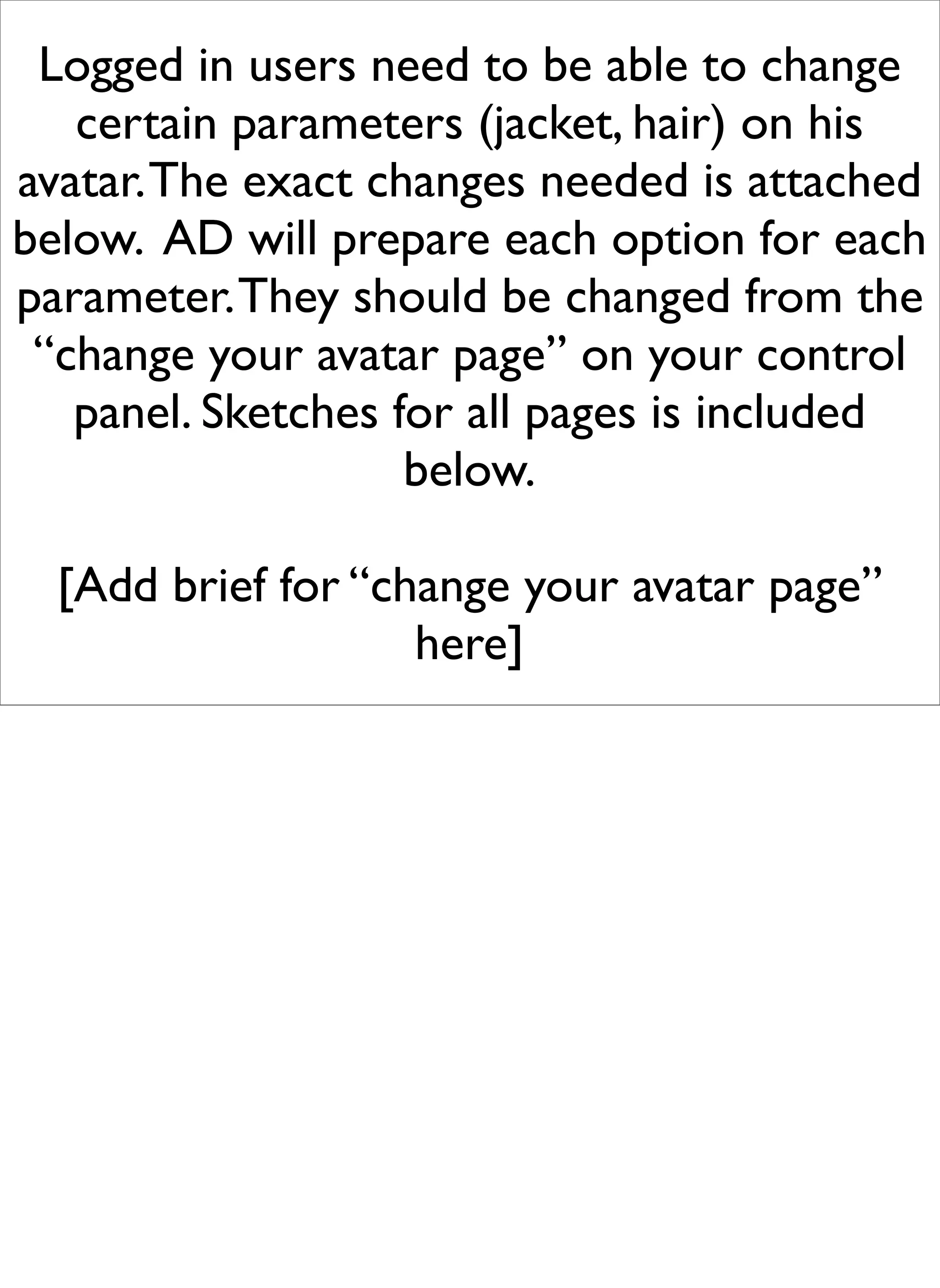 Logged in users need to be able to change
   certain parameters (jacket, hair) on his
avatar. The exact changes needed is attached
below. AD will prepare each option for each
parameter. They should be changed from the
 “change your avatar page” on your control
   panel. Sketches for all pages is included
                    below.

  [Add brief for “change your avatar page”
                    here]
 