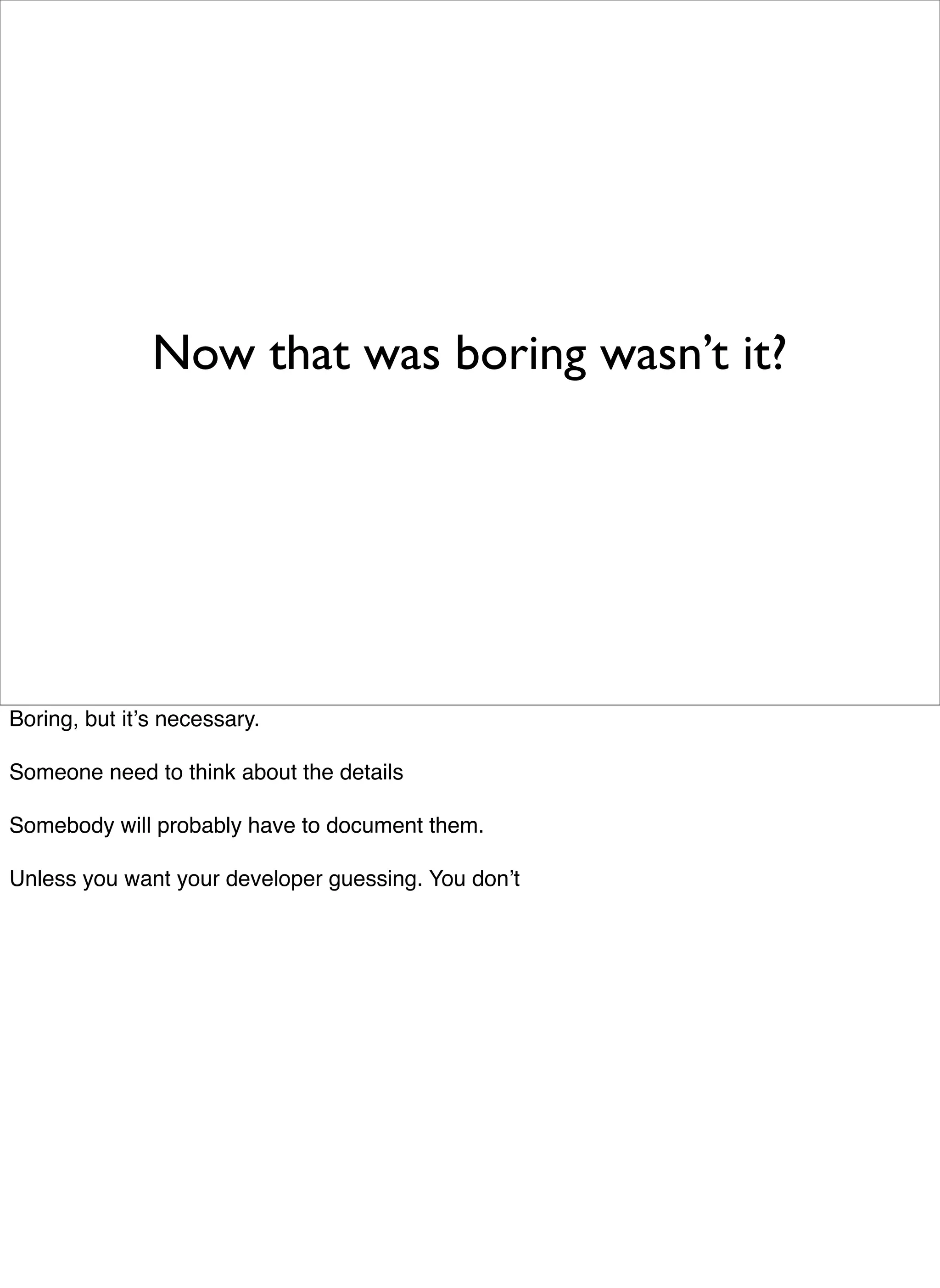 Now that was boring wasn’t it?




Boring, but itʼs necessary.

Someone need to think about the details

Somebody will probably have to document them.

Unless you want your developer guessing. You donʼt
 