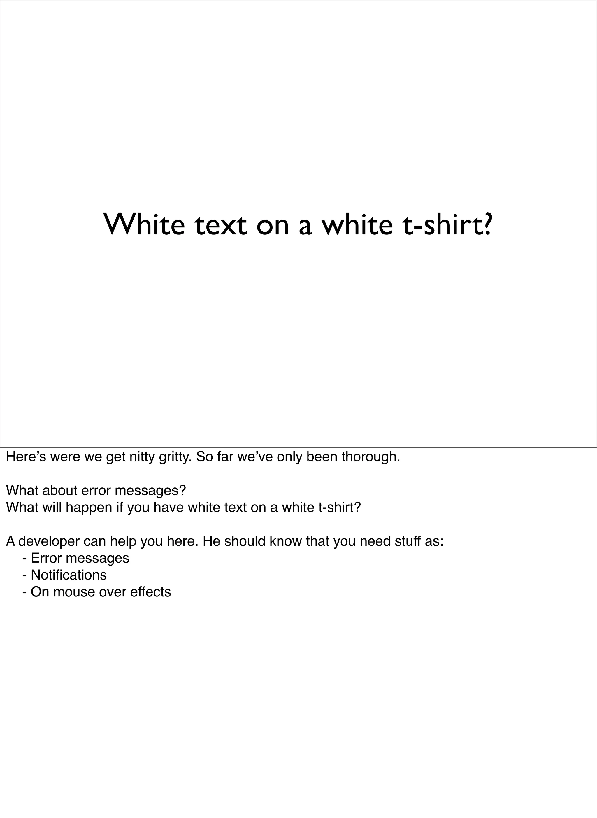 White text on a white t-shirt?




Hereʼs were we get nitty gritty. So far weʼve only been thorough.

What about error messages?
What will happen if you have white text on a white t-shirt?

A developer can help you here. He should know that you need stuff as:

 - Error messages

 - Notiﬁcations

 - On mouse over effects
 