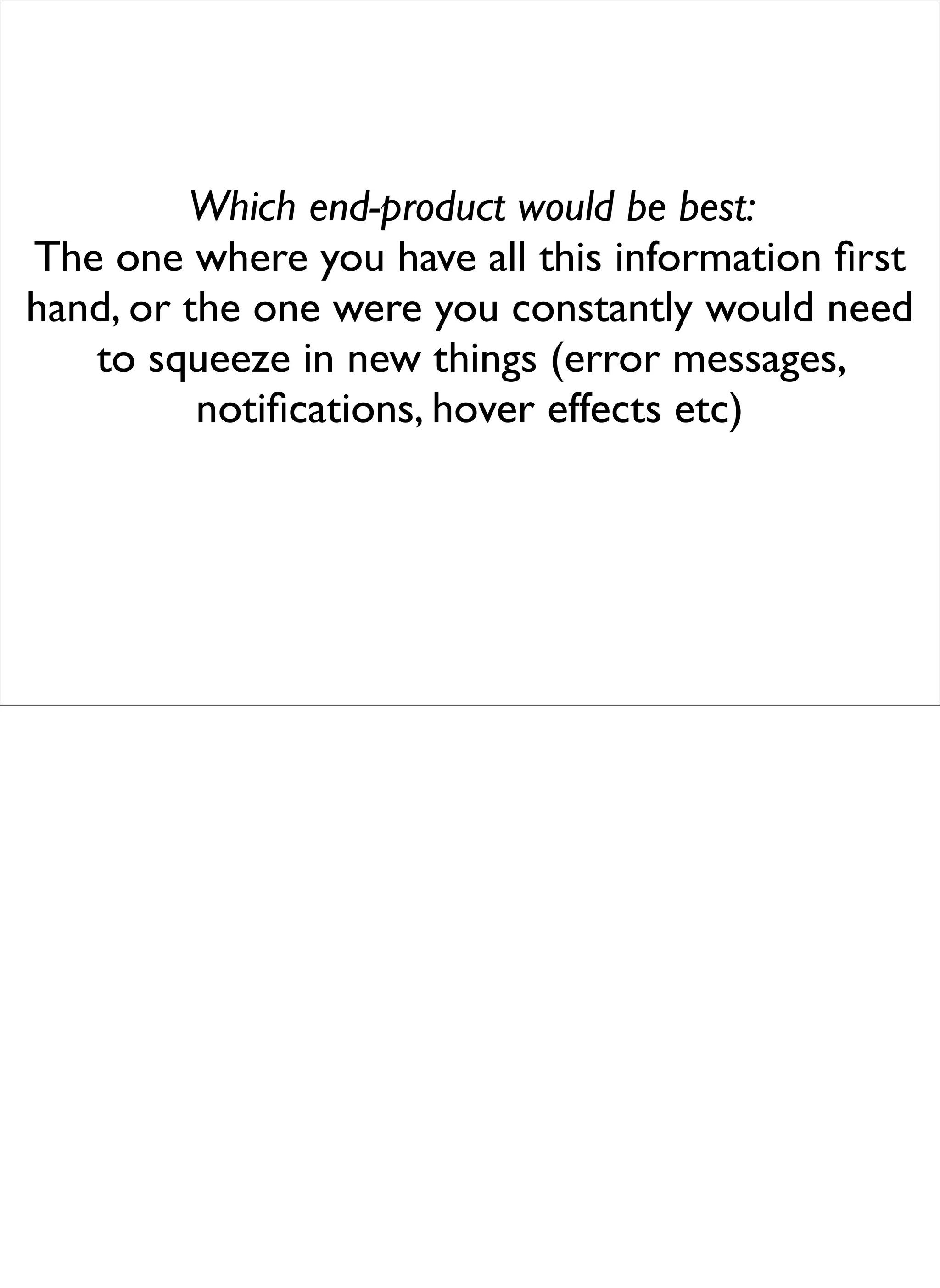 Which end-product would be best:
The one where you have all this information ﬁrst
hand, or the one were you constantly would need
   to squeeze in new things (error messages,
          notiﬁcations, hover effects etc)
 