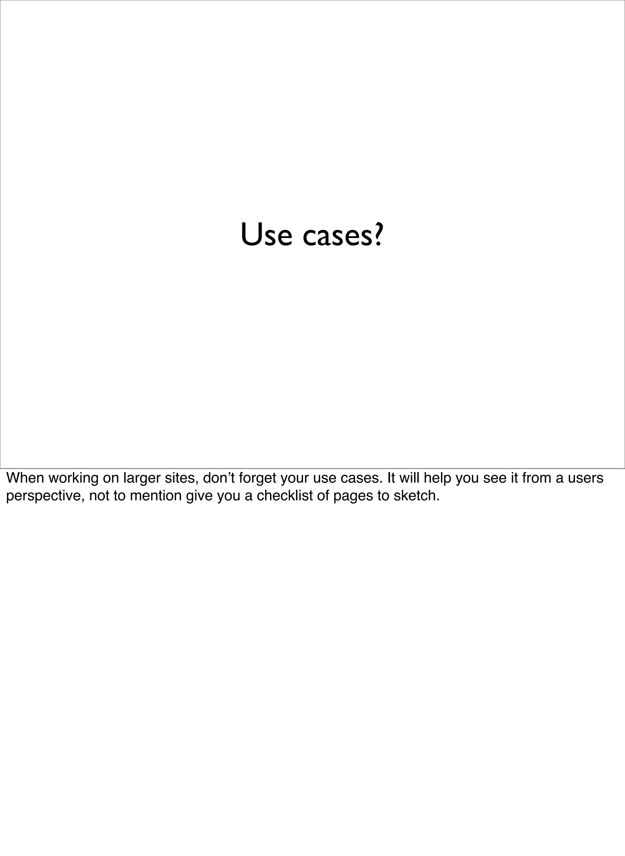 Use cases?




When working on larger sites, donʼt forget your use cases. It will help you see it from a users
perspective, not to mention give you a checklist of pages to sketch.
 