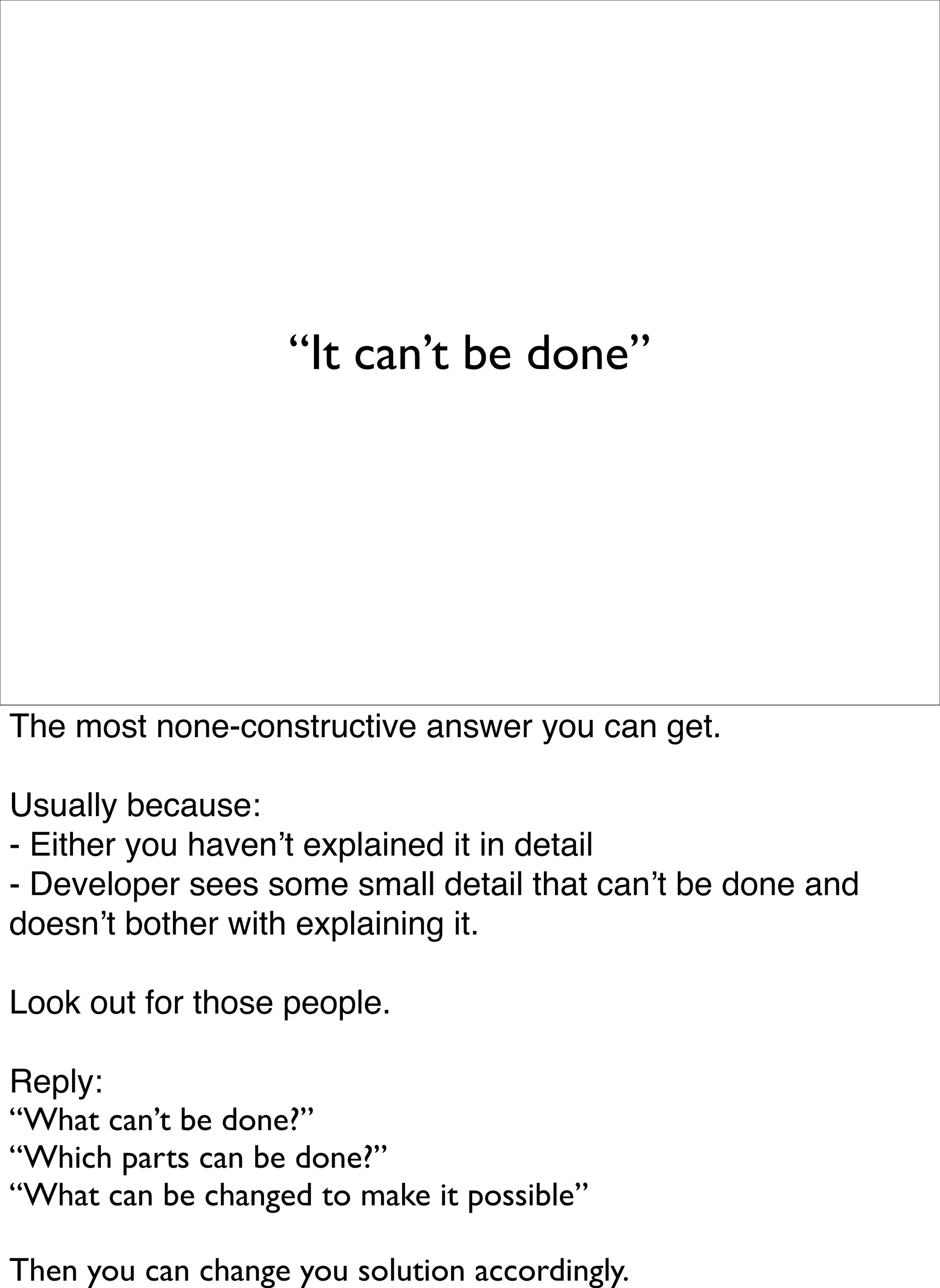 “It can’t be done”




The most none-constructive answer you can get.

Usually because:
- Either you havenʼt explained it in detail
- Developer sees some small detail that canʼt be done and
doesnʼt bother with explaining it.

Look out for those people.

Reply:
“What can’t be done?”
“Which parts can be done?”
“What can be changed to make it possible”

Then you can change you solution accordingly.
 