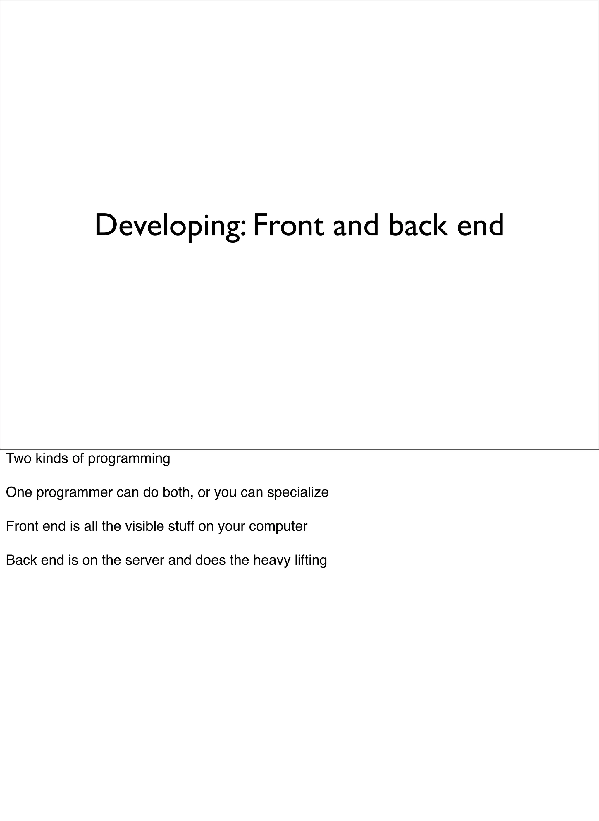 Developing: Front and back end




Two kinds of programming

One programmer can do both, or you can specialize

Front end is all the visible stuff on your computer

Back end is on the server and does the heavy lifting
 
